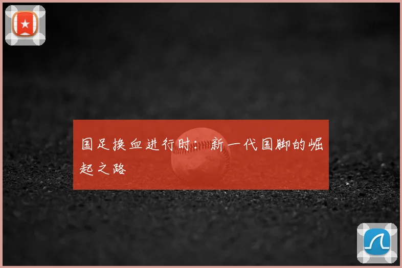 国足换血进行时:新一代国脚的崛起之路